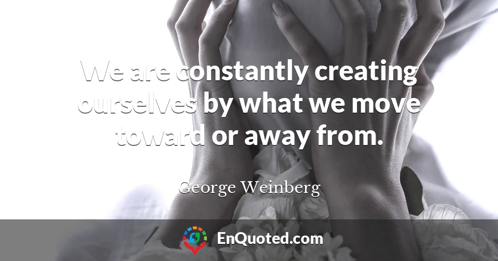 We are constantly creating ourselves by what we move toward or away from.