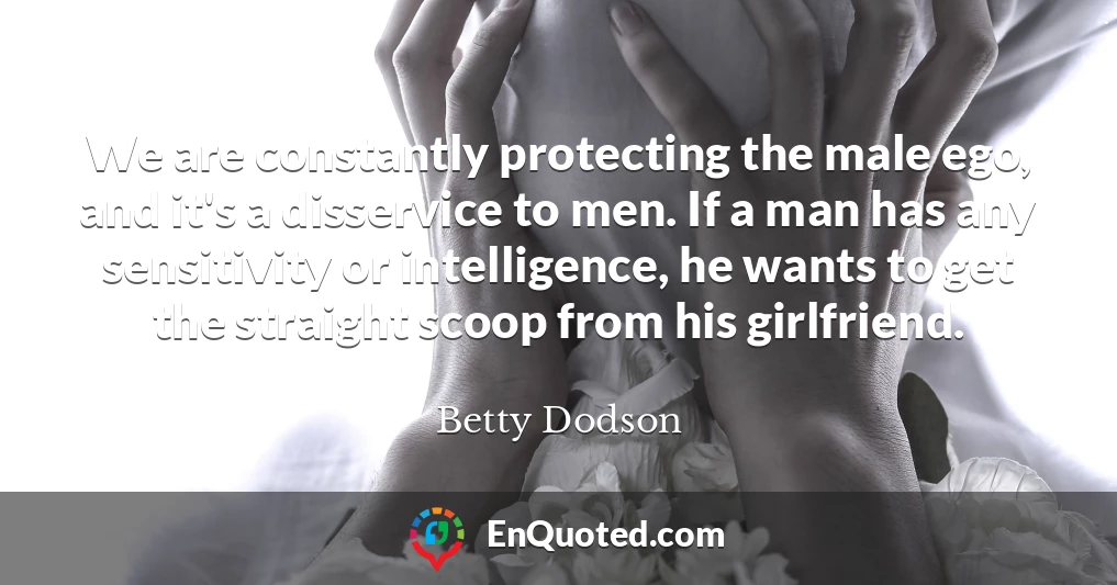 We are constantly protecting the male ego, and it's a disservice to men. If a man has any sensitivity or intelligence, he wants to get the straight scoop from his girlfriend.