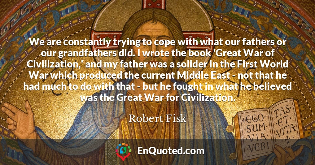 We are constantly trying to cope with what our fathers or our grandfathers did. I wrote the book 'Great War of Civilization,' and my father was a solider in the First World War which produced the current Middle East - not that he had much to do with that - but he fought in what he believed was the Great War for Civilization.