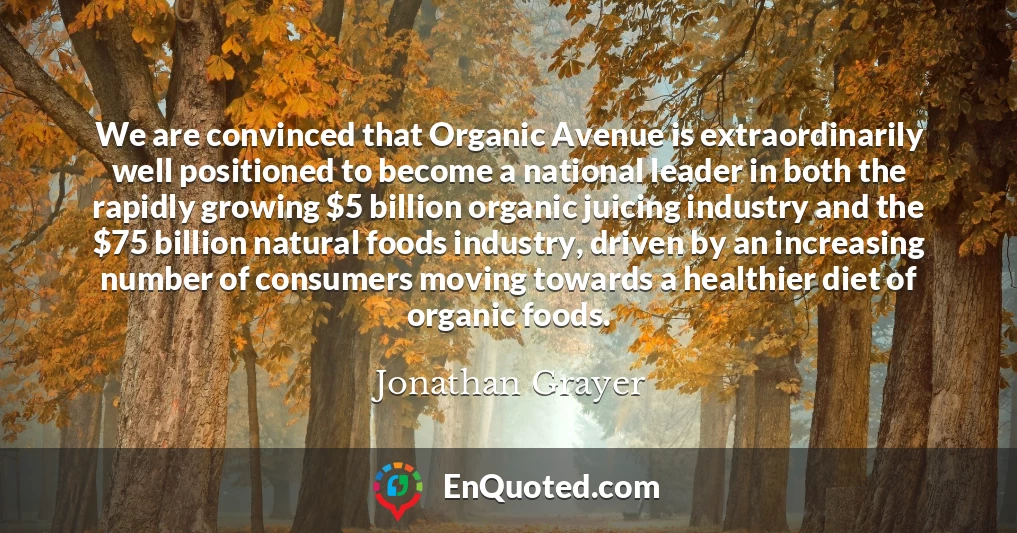 We are convinced that Organic Avenue is extraordinarily well positioned to become a national leader in both the rapidly growing $5 billion organic juicing industry and the $75 billion natural foods industry, driven by an increasing number of consumers moving towards a healthier diet of organic foods.
