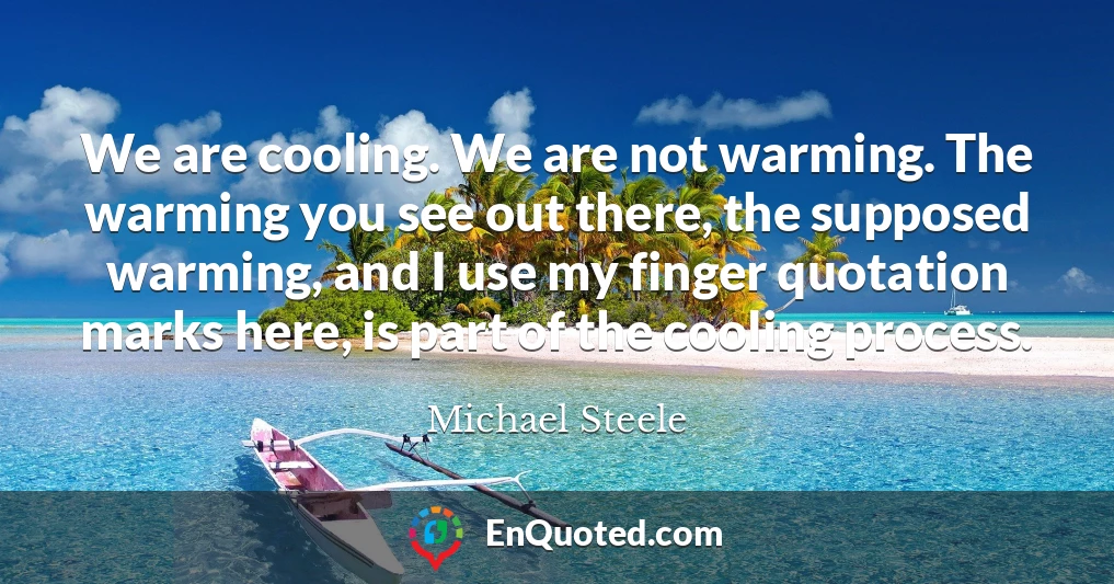 We are cooling. We are not warming. The warming you see out there, the supposed warming, and I use my finger quotation marks here, is part of the cooling process.