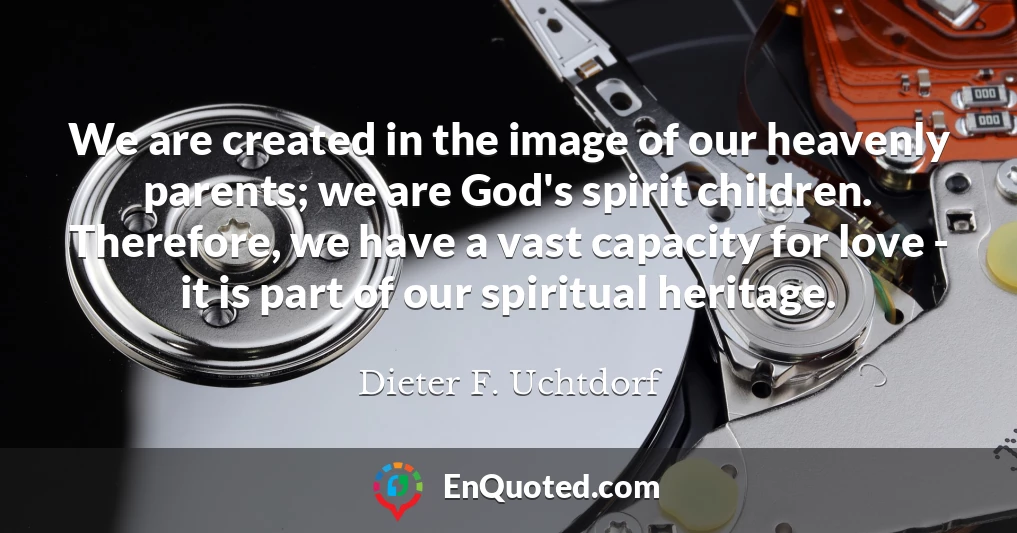 We are created in the image of our heavenly parents; we are God's spirit children. Therefore, we have a vast capacity for love - it is part of our spiritual heritage.