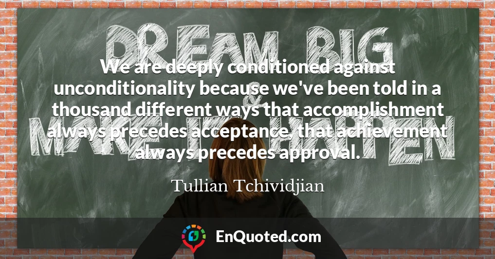 We are deeply conditioned against unconditionality because we've been told in a thousand different ways that accomplishment always precedes acceptance, that achievement always precedes approval.