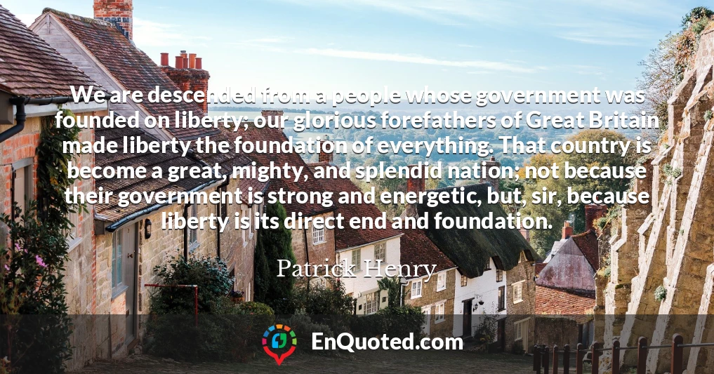 We are descended from a people whose government was founded on liberty; our glorious forefathers of Great Britain made liberty the foundation of everything. That country is become a great, mighty, and splendid nation; not because their government is strong and energetic, but, sir, because liberty is its direct end and foundation.