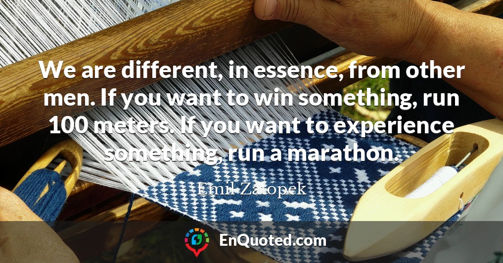 We are different, in essence, from other men. If you want to win something, run 100 meters. If you want to experience something, run a marathon.