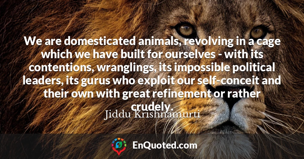 We are domesticated animals, revolving in a cage which we have built for ourselves - with its contentions, wranglings, its impossible political leaders, its gurus who exploit our self-conceit and their own with great refinement or rather crudely.