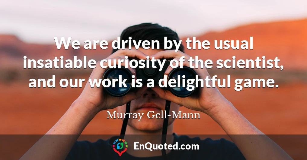 We are driven by the usual insatiable curiosity of the scientist, and our work is a delightful game.