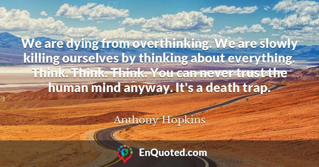 We are dying from overthinking. We are slowly killing ourselves by thinking about everything. Think. Think. Think. You can never trust the human mind anyway. It's a death trap.