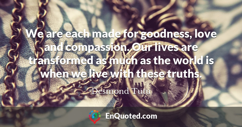 We are each made for goodness, love and compassion. Our lives are transformed as much as the world is when we live with these truths.