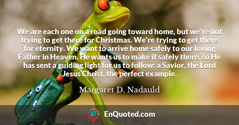 We are each one on a road going toward home, but we're not trying to get there for Christmas. We're trying to get there for eternity. We want to arrive home safely to our loving Father in Heaven. He wants us to make it safely there, so He has sent a guiding light for us to follow: a Savior, the Lord Jesus Christ, the perfect example.