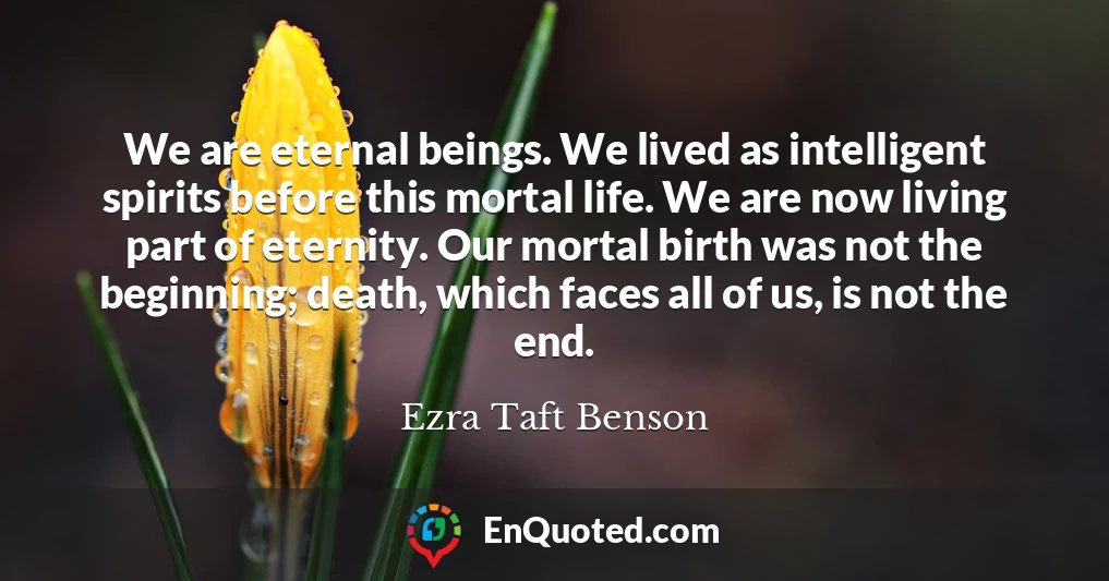 We are eternal beings. We lived as intelligent spirits before this mortal life. We are now living part of eternity. Our mortal birth was not the beginning; death, which faces all of us, is not the end.