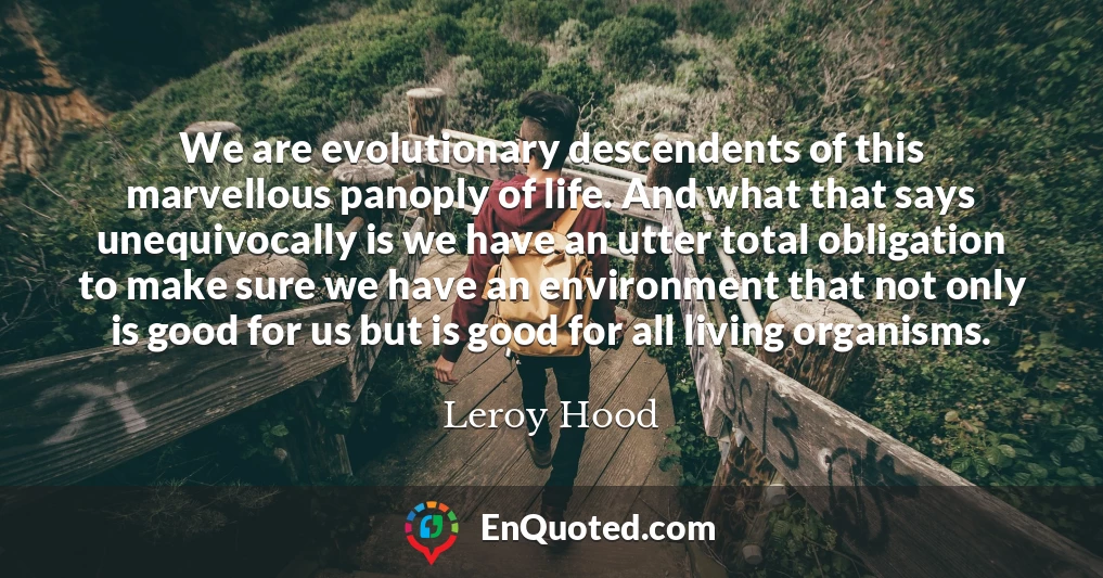 We are evolutionary descendents of this marvellous panoply of life. And what that says unequivocally is we have an utter total obligation to make sure we have an environment that not only is good for us but is good for all living organisms.