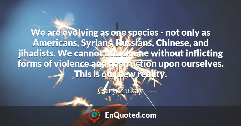 We are evolving as one species - not only as Americans, Syrians, Russians, Chinese, and jihadists. We cannot attack one without inflicting forms of violence and destruction upon ourselves. This is our new reality.