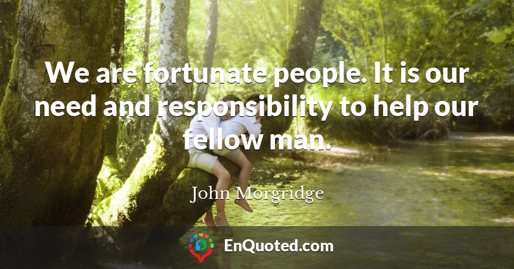 We are fortunate people. It is our need and responsibility to help our fellow man.
