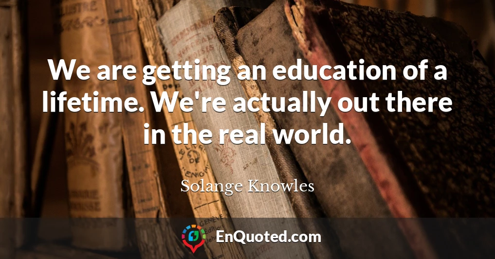 We are getting an education of a lifetime. We're actually out there in the real world.