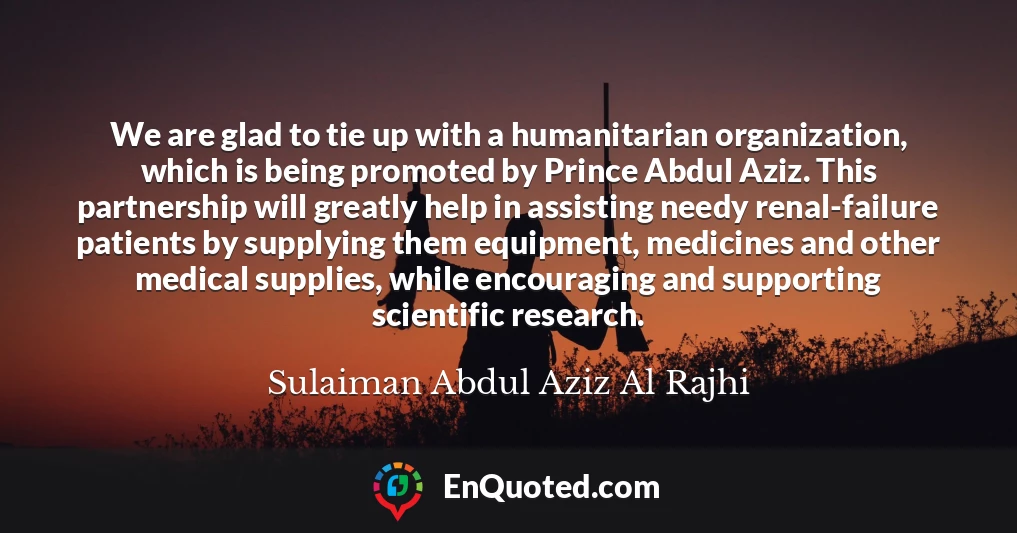We are glad to tie up with a humanitarian organization, which is being promoted by Prince Abdul Aziz. This partnership will greatly help in assisting needy renal-failure patients by supplying them equipment, medicines and other medical supplies, while encouraging and supporting scientific research.
