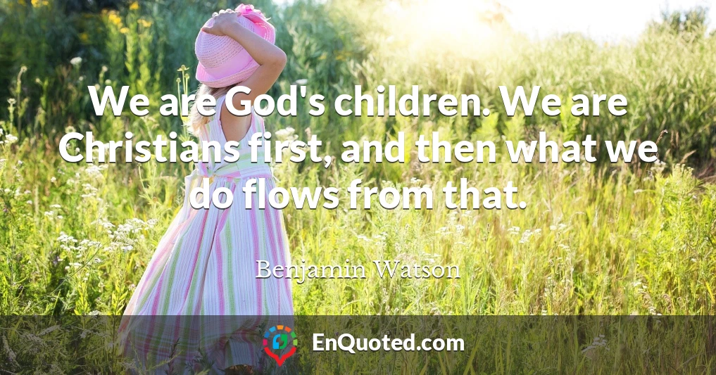 We are God's children. We are Christians first, and then what we do flows from that.