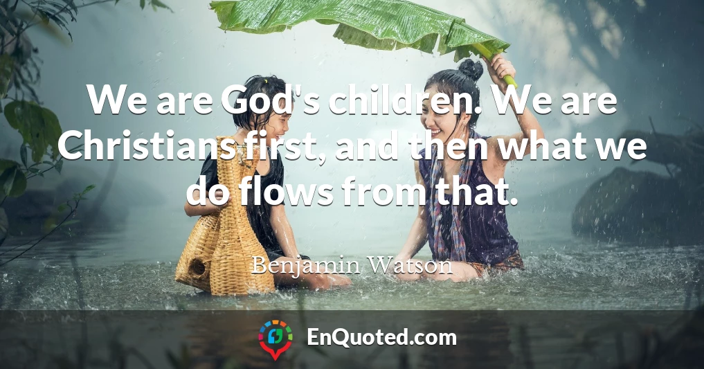 We are God's children. We are Christians first, and then what we do flows from that.