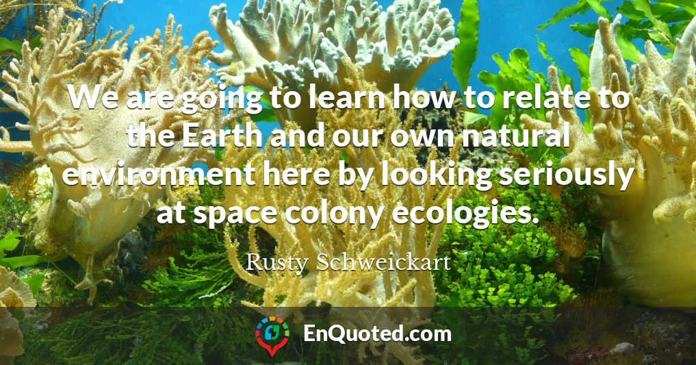 We are going to learn how to relate to the Earth and our own natural environment here by looking seriously at space colony ecologies.