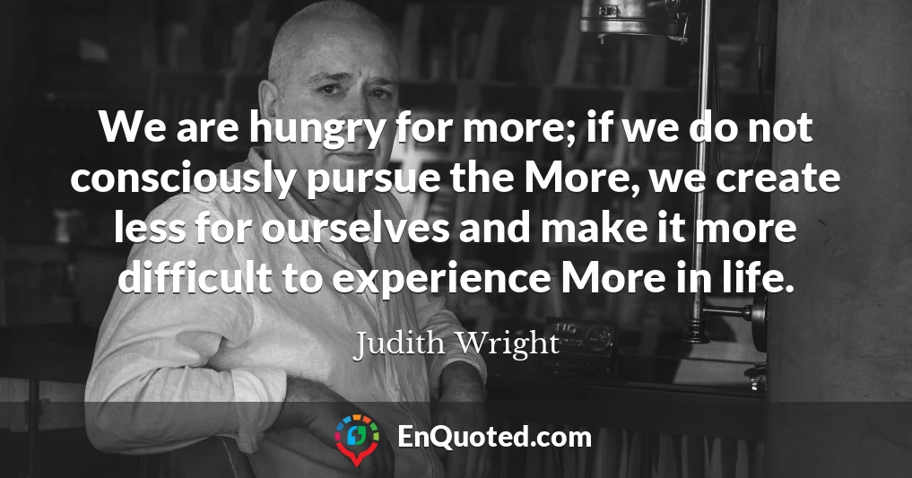 We are hungry for more; if we do not consciously pursue the More, we create less for ourselves and make it more difficult to experience More in life.