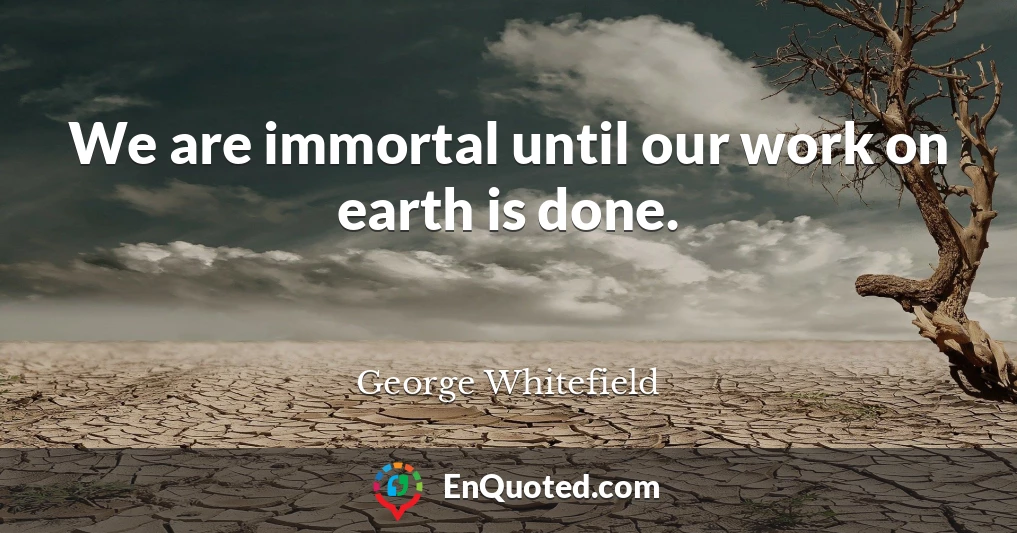 We are immortal until our work on earth is done.