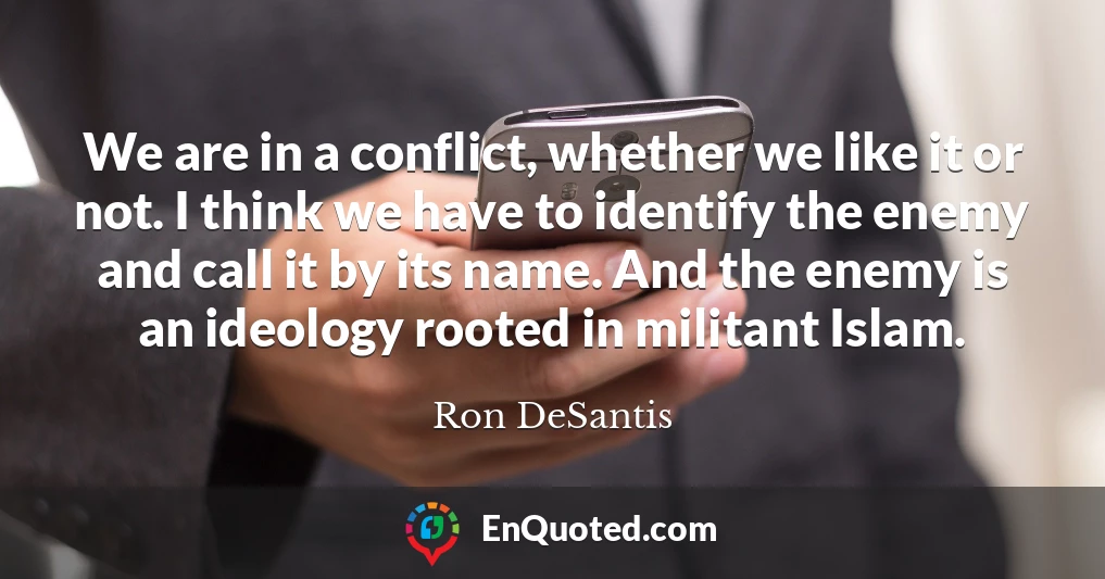 We are in a conflict, whether we like it or not. I think we have to identify the enemy and call it by its name. And the enemy is an ideology rooted in militant Islam.