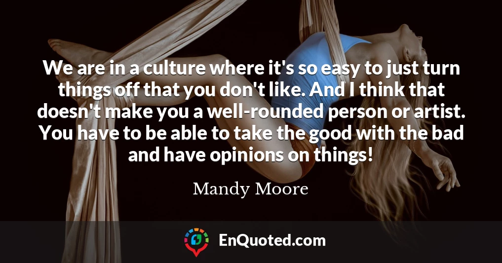 We are in a culture where it's so easy to just turn things off that you don't like. And I think that doesn't make you a well-rounded person or artist. You have to be able to take the good with the bad and have opinions on things!
