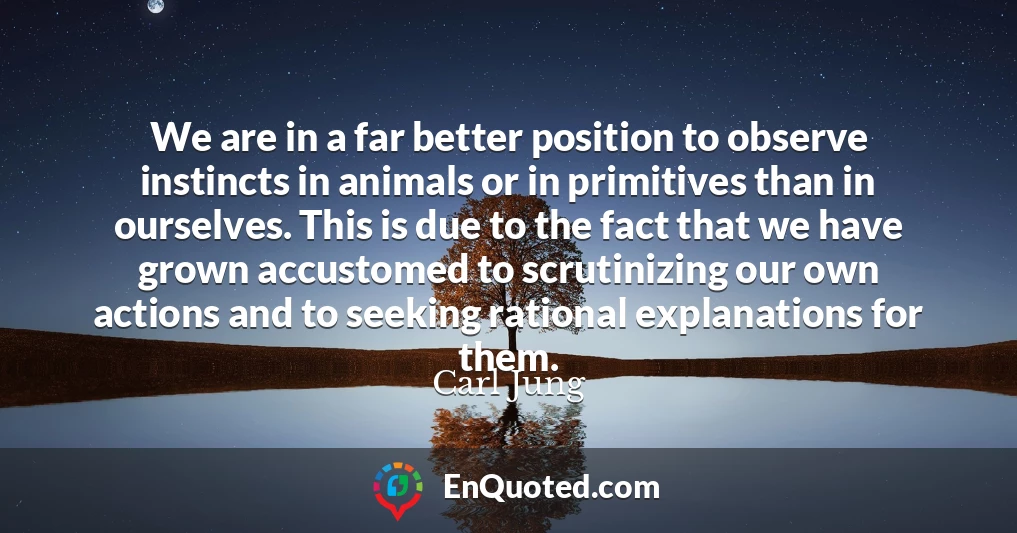 We are in a far better position to observe instincts in animals or in primitives than in ourselves. This is due to the fact that we have grown accustomed to scrutinizing our own actions and to seeking rational explanations for them.