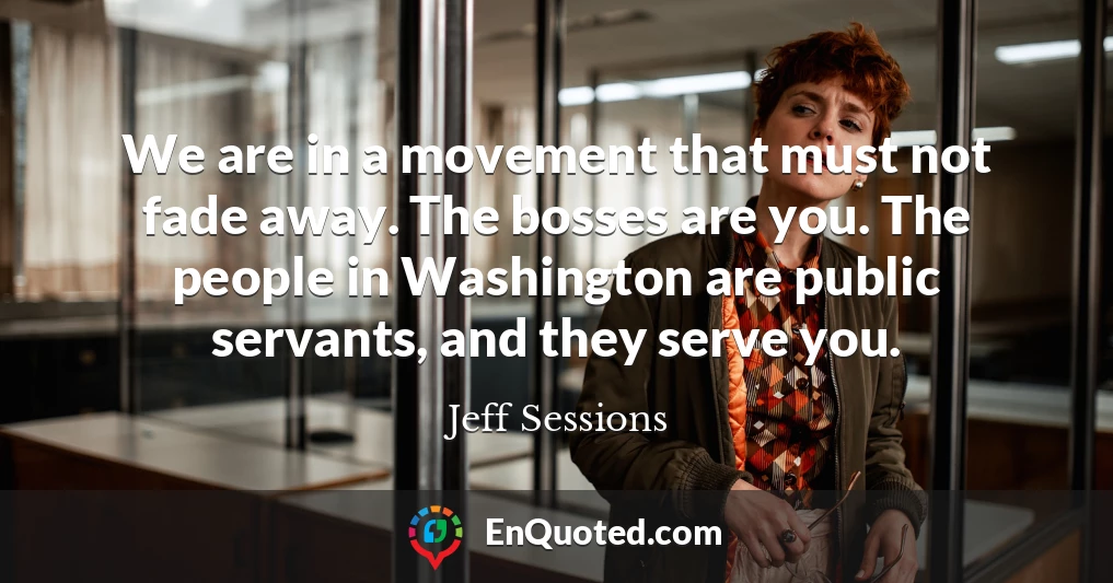 We are in a movement that must not fade away. The bosses are you. The people in Washington are public servants, and they serve you.