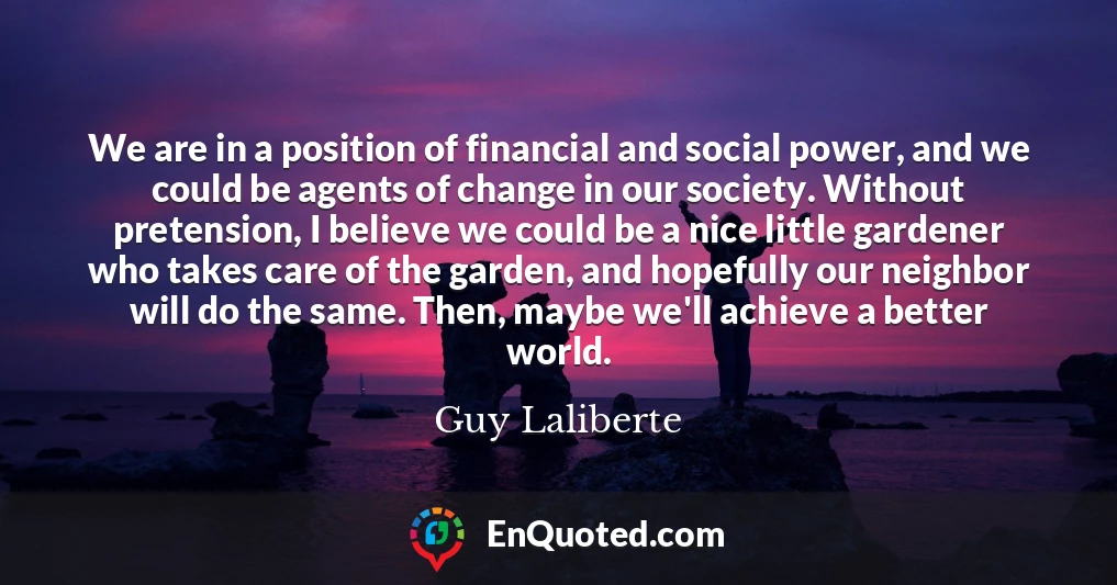 We are in a position of financial and social power, and we could be agents of change in our society. Without pretension, I believe we could be a nice little gardener who takes care of the garden, and hopefully our neighbor will do the same. Then, maybe we'll achieve a better world.