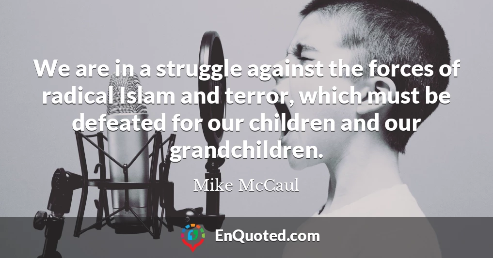 We are in a struggle against the forces of radical Islam and terror, which must be defeated for our children and our grandchildren.