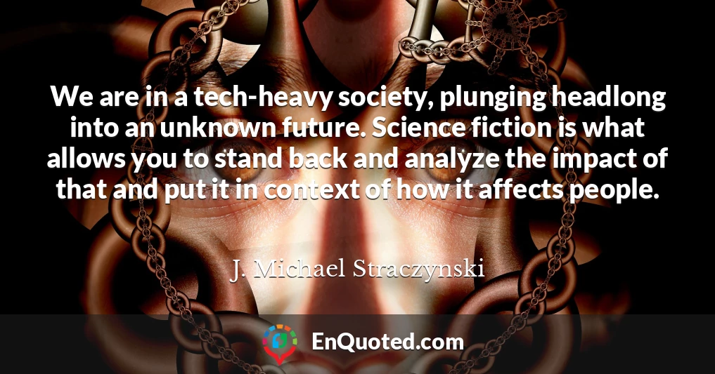 We are in a tech-heavy society, plunging headlong into an unknown future. Science fiction is what allows you to stand back and analyze the impact of that and put it in context of how it affects people.
