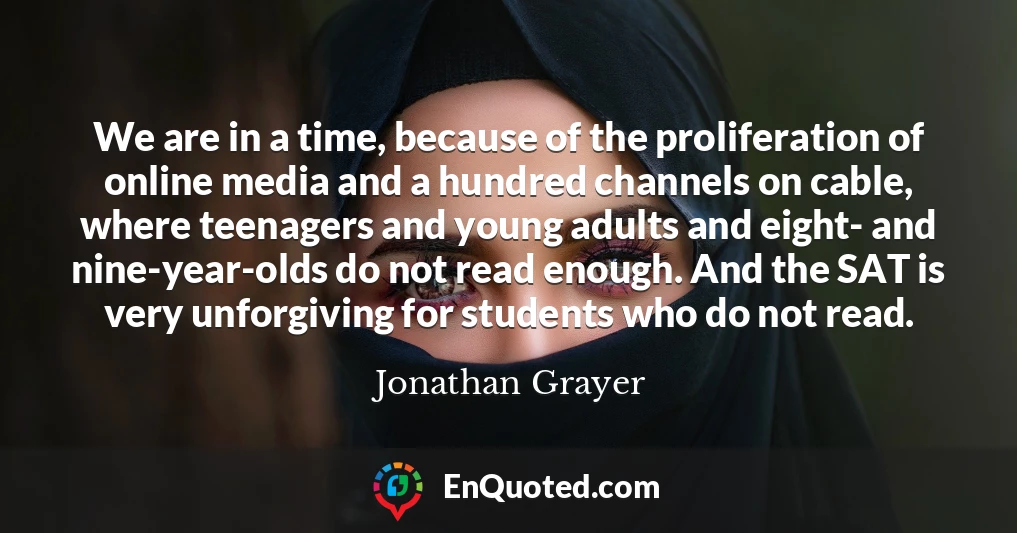 We are in a time, because of the proliferation of online media and a hundred channels on cable, where teenagers and young adults and eight- and nine-year-olds do not read enough. And the SAT is very unforgiving for students who do not read.