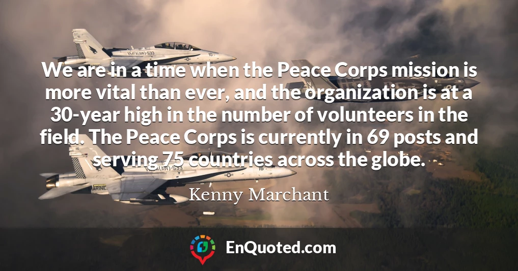 We are in a time when the Peace Corps mission is more vital than ever, and the organization is at a 30-year high in the number of volunteers in the field. The Peace Corps is currently in 69 posts and serving 75 countries across the globe.