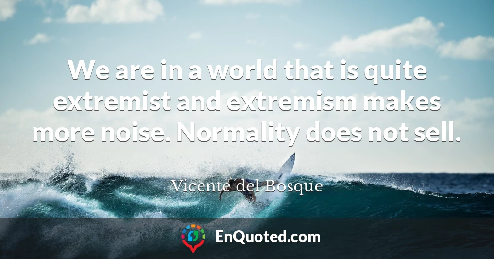 We are in a world that is quite extremist and extremism makes more noise. Normality does not sell.