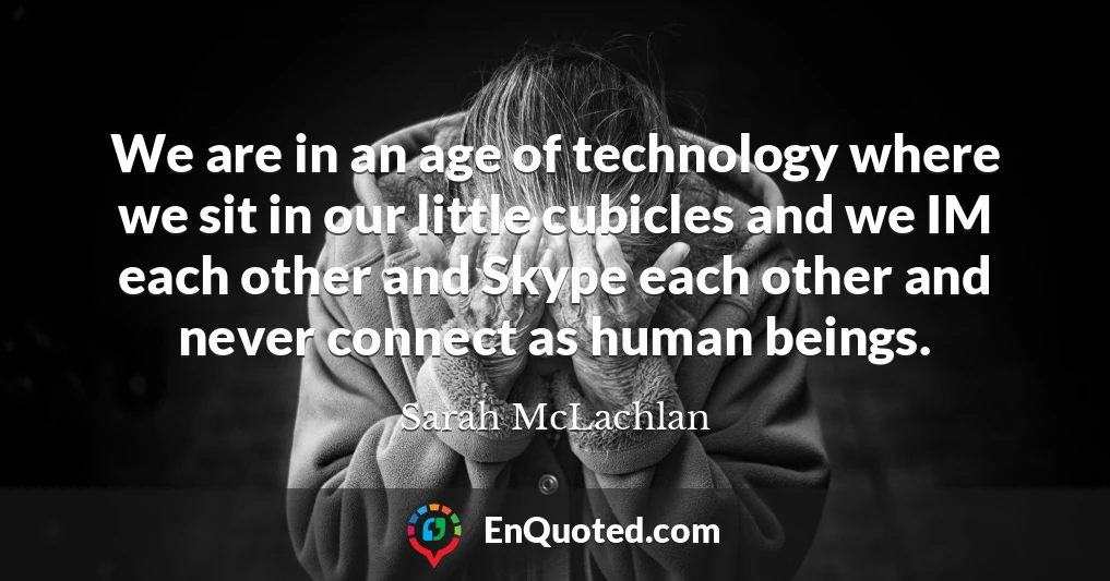 We are in an age of technology where we sit in our little cubicles and we IM each other and Skype each other and never connect as human beings.