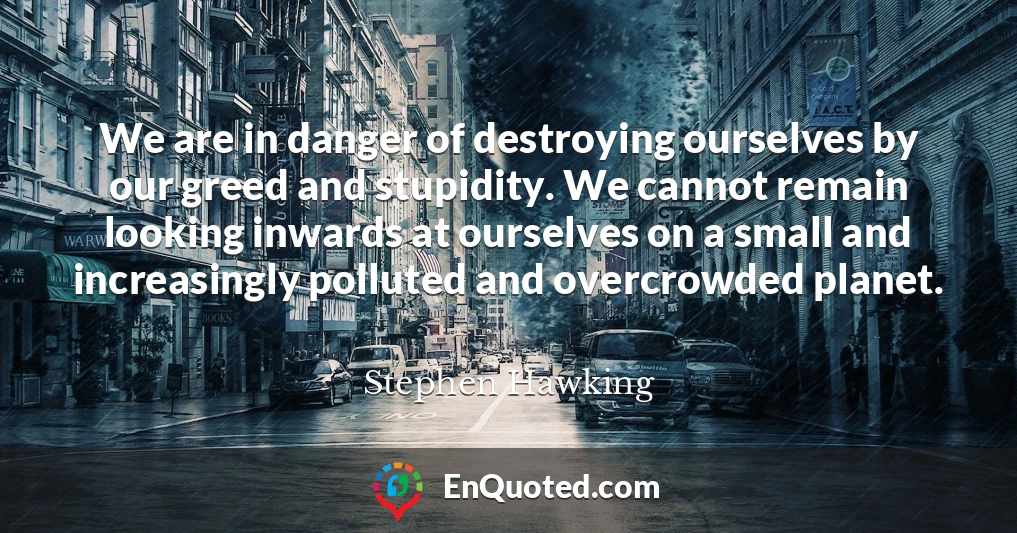 We are in danger of destroying ourselves by our greed and stupidity. We cannot remain looking inwards at ourselves on a small and increasingly polluted and overcrowded planet.