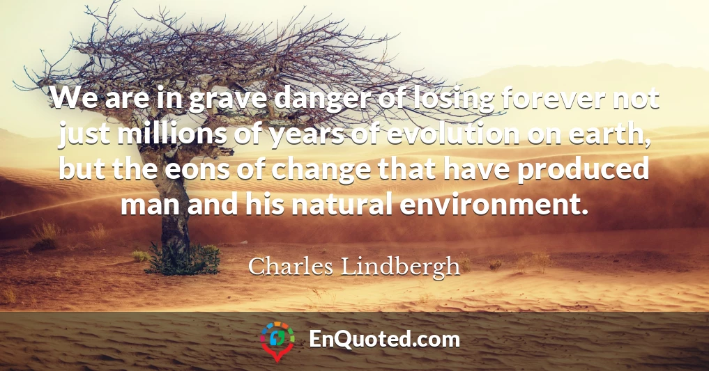 We are in grave danger of losing forever not just millions of years of evolution on earth, but the eons of change that have produced man and his natural environment.