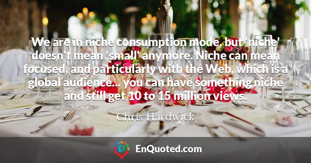 We are in niche consumption mode, but 'niche' doesn't mean 'small' anymore. Niche can mean focused, and particularly with the Web, which is a global audience... you can have something niche and still get 10 to 15 million views.