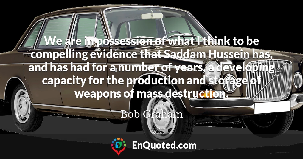 We are in possession of what I think to be compelling evidence that Saddam Hussein has, and has had for a number of years, a developing capacity for the production and storage of weapons of mass destruction.