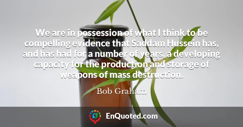 We are in possession of what I think to be compelling evidence that Saddam Hussein has, and has had for a number of years, a developing capacity for the production and storage of weapons of mass destruction.