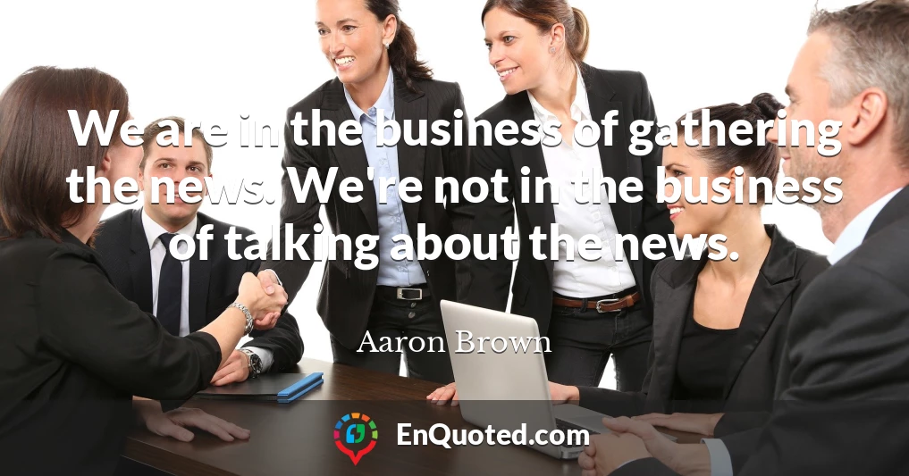 We are in the business of gathering the news. We're not in the business of talking about the news.