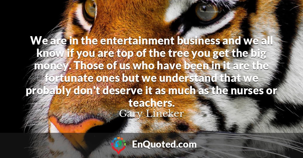 We are in the entertainment business and we all know if you are top of the tree you get the big money. Those of us who have been in it are the fortunate ones but we understand that we probably don't deserve it as much as the nurses or teachers.