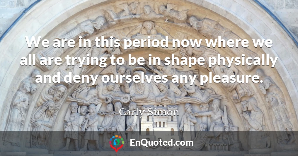 We are in this period now where we all are trying to be in shape physically and deny ourselves any pleasure.