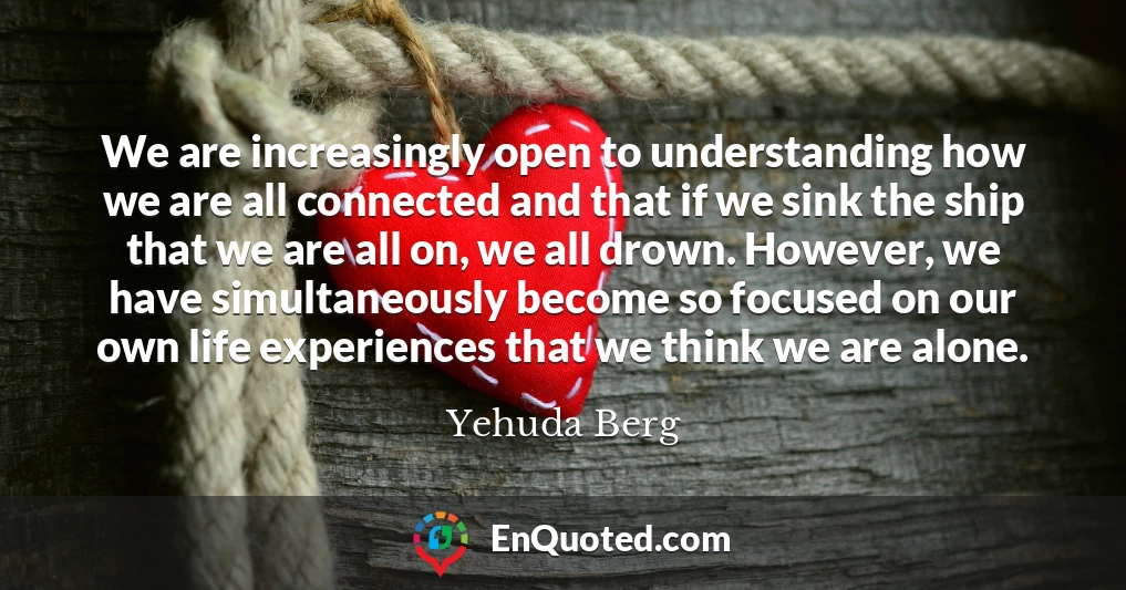 We are increasingly open to understanding how we are all connected and that if we sink the ship that we are all on, we all drown. However, we have simultaneously become so focused on our own life experiences that we think we are alone.