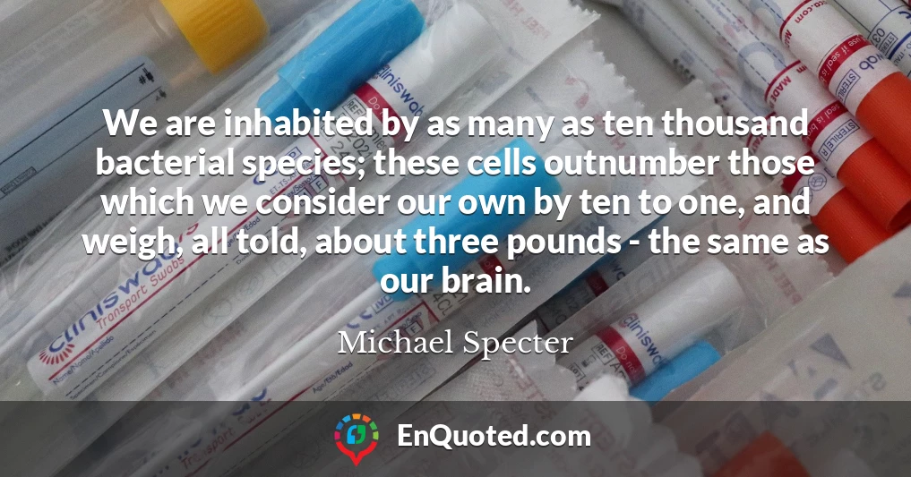 We are inhabited by as many as ten thousand bacterial species; these cells outnumber those which we consider our own by ten to one, and weigh, all told, about three pounds - the same as our brain.