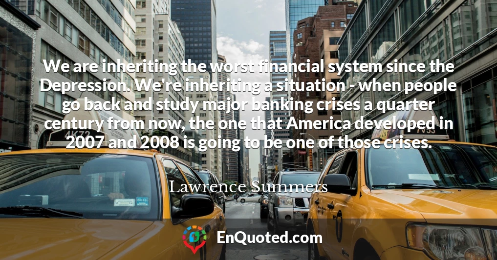 We are inheriting the worst financial system since the Depression. We're inheriting a situation - when people go back and study major banking crises a quarter century from now, the one that America developed in 2007 and 2008 is going to be one of those crises.
