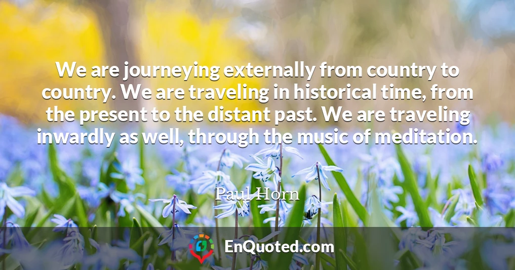 We are journeying externally from country to country. We are traveling in historical time, from the present to the distant past. We are traveling inwardly as well, through the music of meditation.