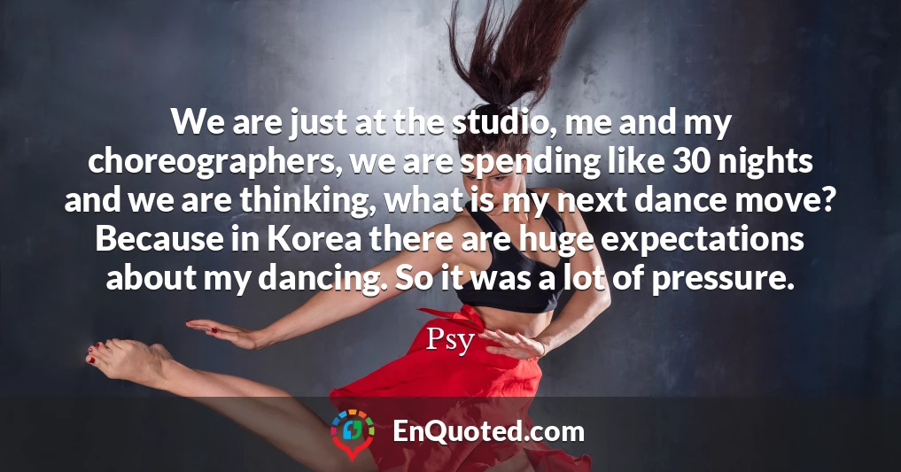 We are just at the studio, me and my choreographers, we are spending like 30 nights and we are thinking, what is my next dance move? Because in Korea there are huge expectations about my dancing. So it was a lot of pressure.