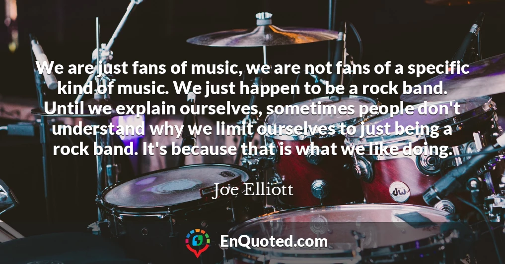 We are just fans of music, we are not fans of a specific kind of music. We just happen to be a rock band. Until we explain ourselves, sometimes people don't understand why we limit ourselves to just being a rock band. It's because that is what we like doing.